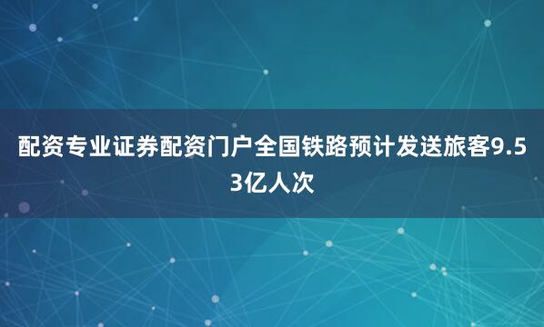 配资专业证券配资门户全国铁路预计发送旅客9.53亿人次