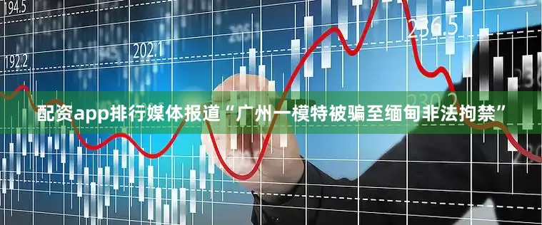 配资app排行媒体报道“广州一模特被骗至缅甸非法拘禁”