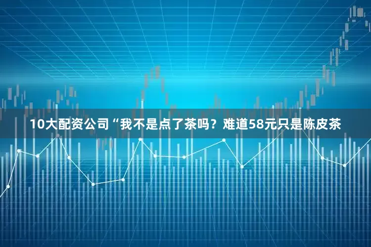 10大配资公司“我不是点了茶吗？难道58元只是陈皮茶