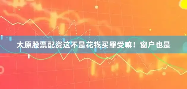 太原股票配资这不是花钱买罪受嘛！窗户也是