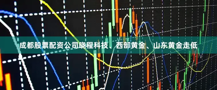 成都股票配资公司晓程科技、西部黄金、山东黄金走低