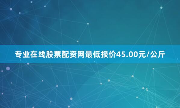 专业在线股票配资网最低报价45.00元/公斤