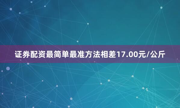 证券配资最简单最准方法相差17.00元/公斤