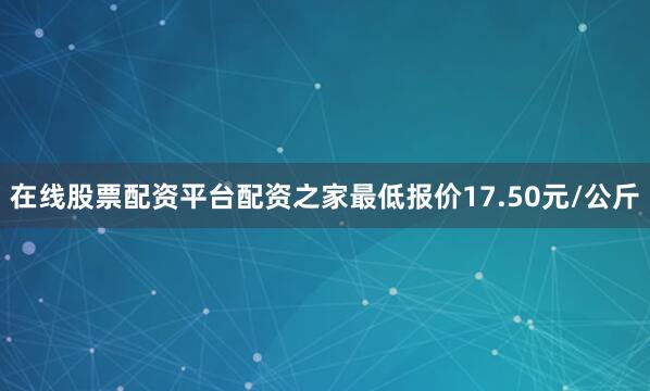 在线股票配资平台配资之家最低报价17.50元/公斤