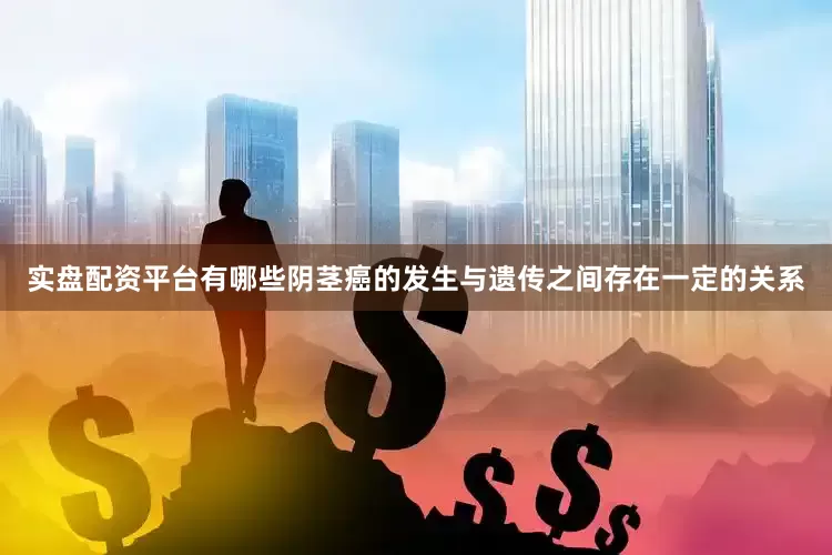 实盘配资平台有哪些阴茎癌的发生与遗传之间存在一定的关系