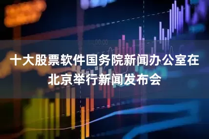 十大股票软件国务院新闻办公室在北京举行新闻发布会