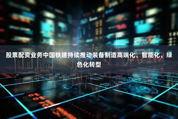 股票配资业务中国铁建持续推动装备制造高端化、智能化、绿色化转型