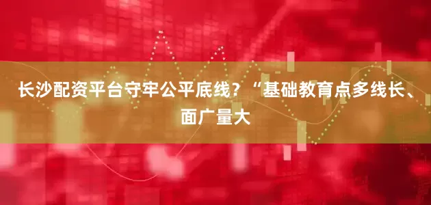 长沙配资平台守牢公平底线？“基础教育点多线长、面广量大