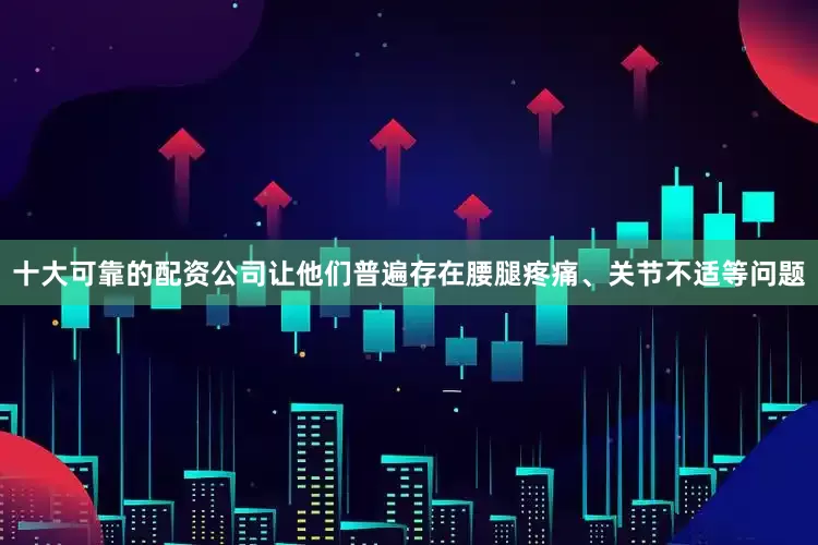 十大可靠的配资公司让他们普遍存在腰腿疼痛、关节不适等问题