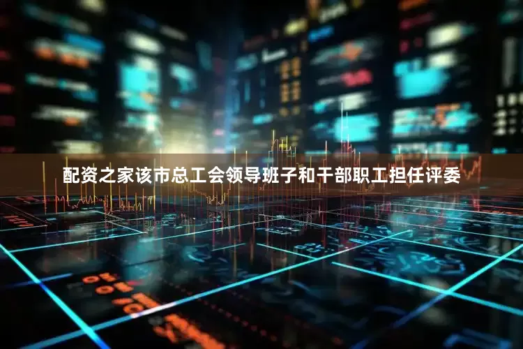配资之家该市总工会领导班子和干部职工担任评委