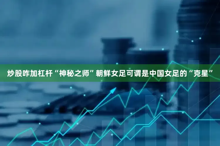 炒股咋加杠杆 “神秘之师”朝鲜女足可谓是中国女足的“克星”